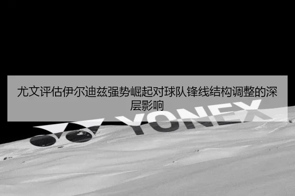 尤文评估伊尔迪兹强势崛起对球队锋线结构调整的深层影响
